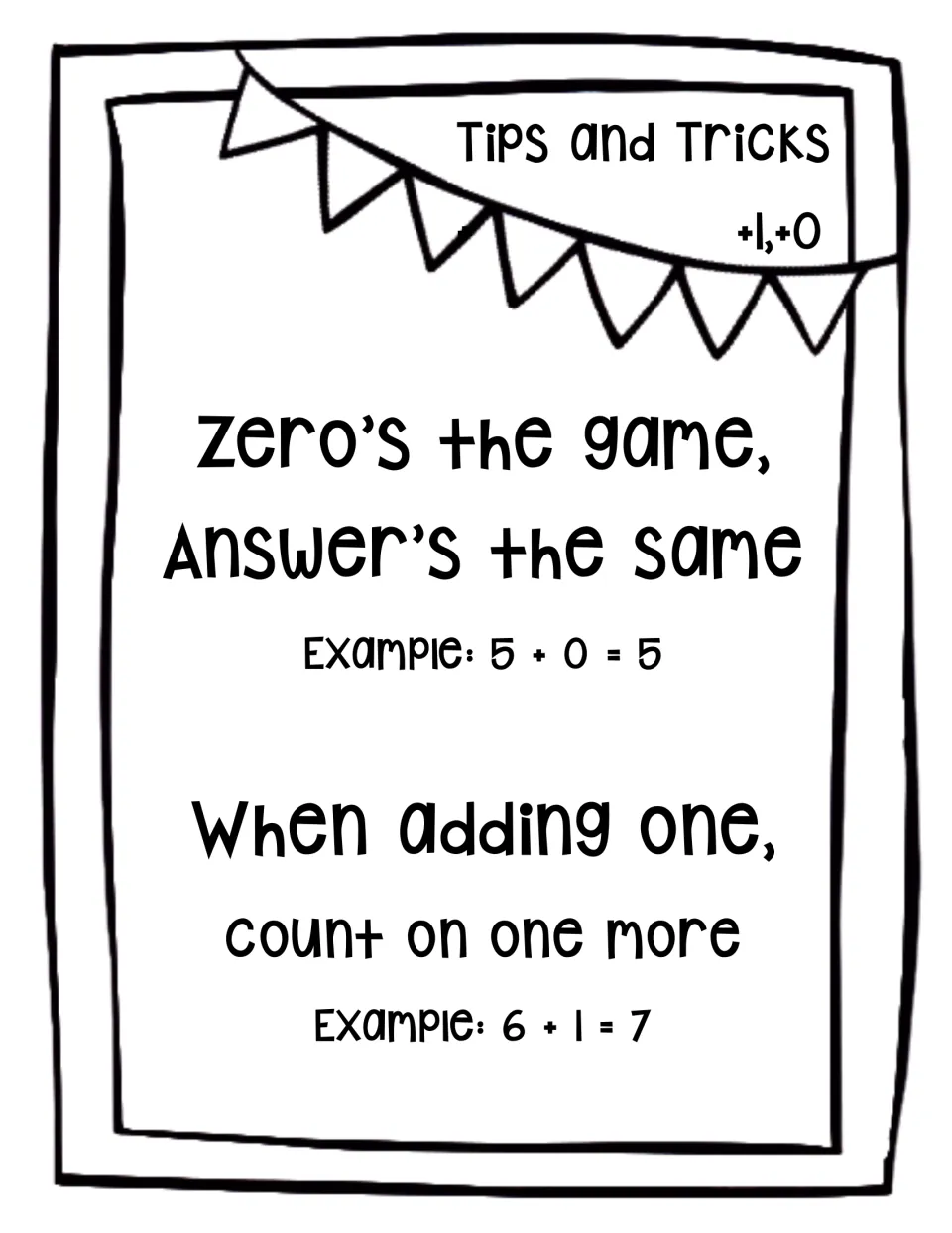 Tips and tricks for +0 and +1 facts: Zero's the game, answer's the same (5 + 0 = 5) and count on one more (6 + 1 = 7)