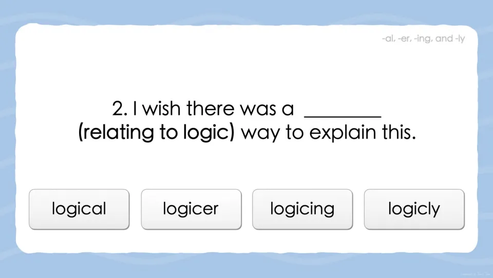Suffix question 2: students pick the word meaning relating to logic to finish 'I wish there was a ___ way to explain this'
