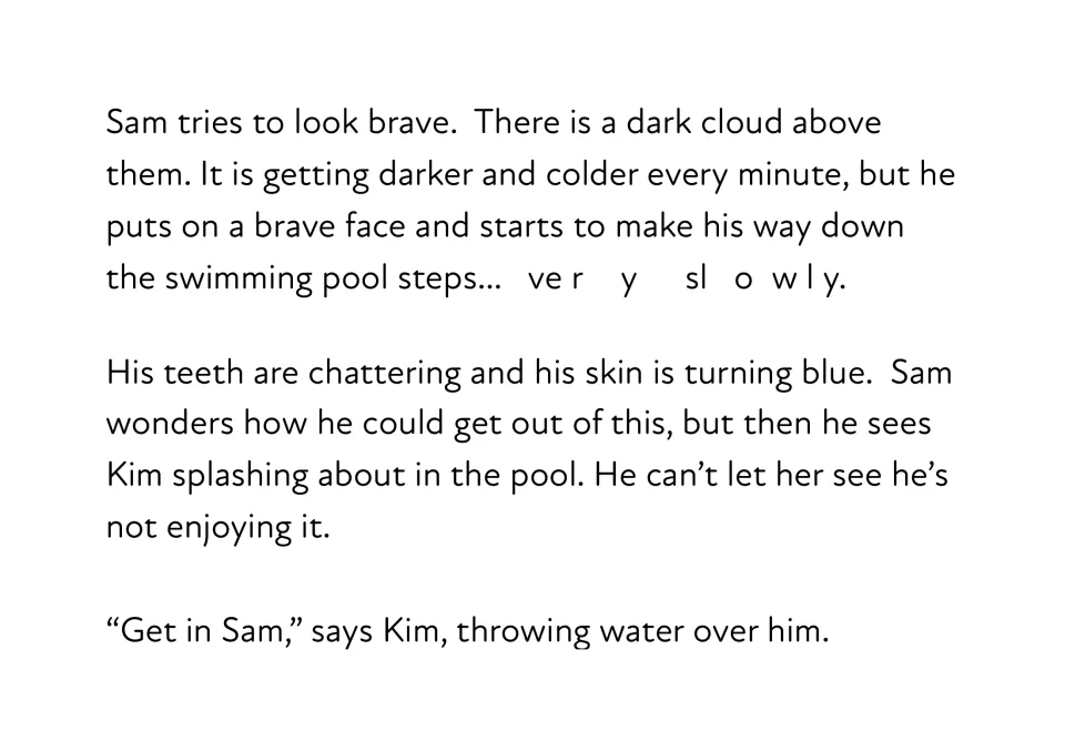 Story passage: under a dark cloud Sam creeps down the pool steps slowly, teeth chattering, as Kim throws water over him